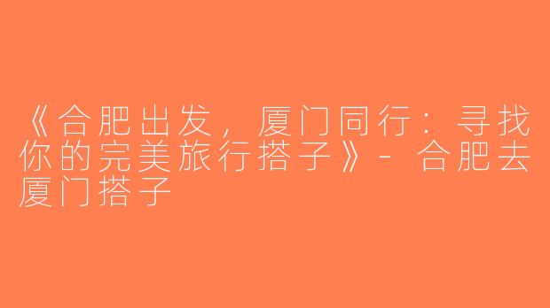 《合肥出发，厦门同行：寻找你的完美旅行搭子》-合肥去厦门搭子