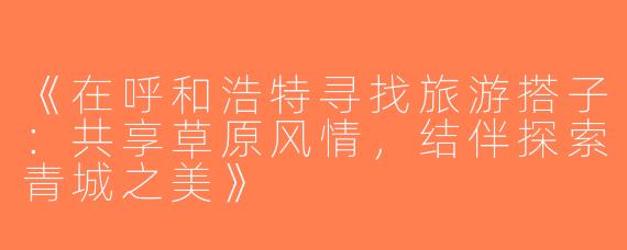 《在呼和浩特寻找旅游搭子：共享草原风情，结伴探索青城之美》