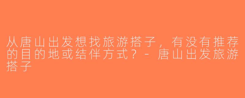 从唐山出发想找旅游搭子，有没有推荐的目的地或结伴方式？-唐山出发旅游搭子