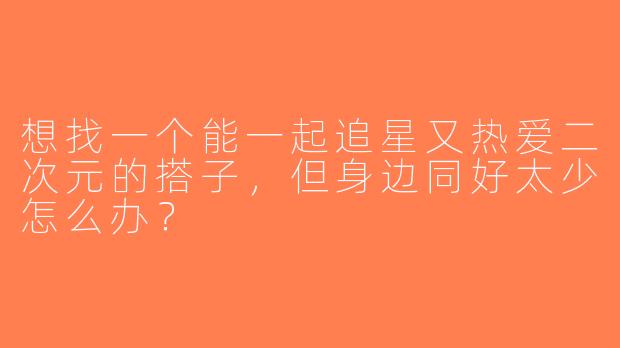 想找一个能一起追星又热爱二次元的搭子，但身边同好太少怎么办？