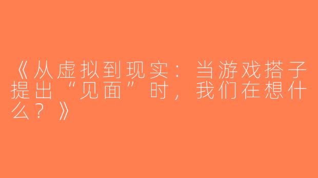 《从虚拟到现实：当游戏搭子提出“见面”时，我们在想什么？》