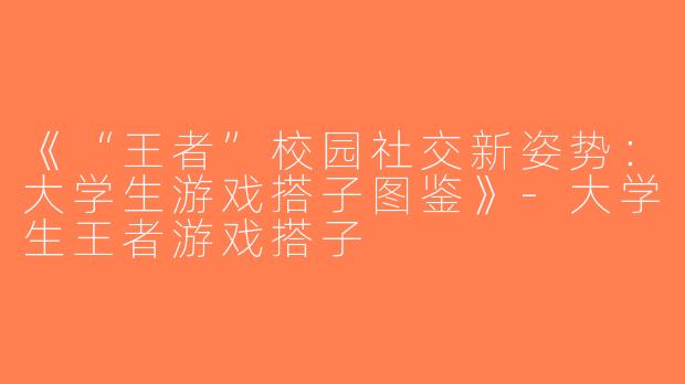 《“王者”校园社交新姿势：大学生游戏搭子图鉴》-大学生王者游戏搭子