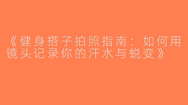 《健身搭子拍照指南：如何用镜头记录你的汗水与蜕变》