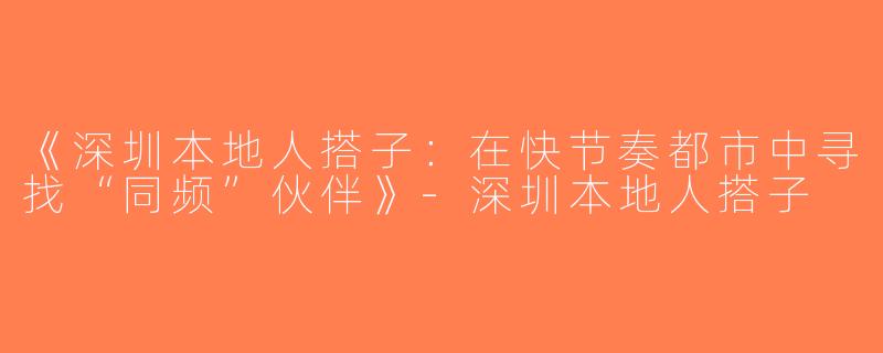 《深圳本地人搭子：在快节奏都市中寻找“同频”伙伴》-深圳本地人搭子