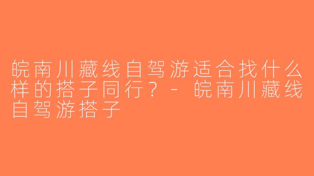 皖南川藏线自驾游适合找什么样的搭子同行？-皖南川藏线自驾游搭子