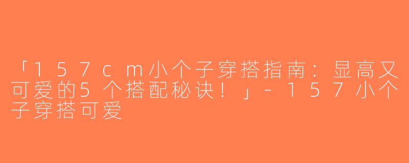「157cm小个子穿搭指南：显高又可爱的5个搭配秘诀！」-157小个子穿搭可爱
