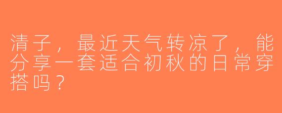 清子，最近天气转凉了，能分享一套适合初秋的日常穿搭吗？
