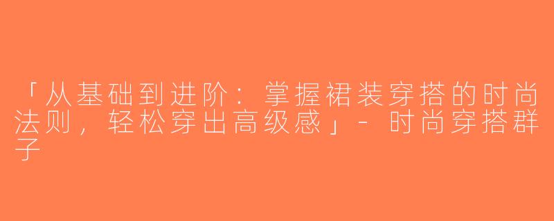 「从基础到进阶：掌握裙装穿搭的时尚法则，轻松穿出高级感」-时尚穿搭群子