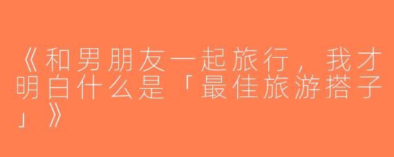 《和男朋友一起旅行，我才明白什么是「最佳旅游搭子」》
