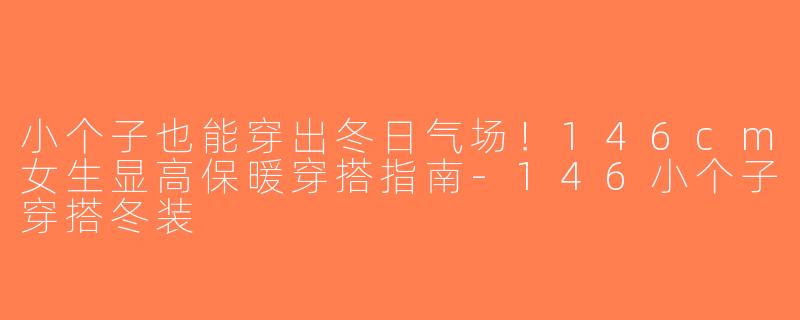 小个子也能穿出冬日气场！146cm女生显高保暖穿搭指南-146小个子穿搭冬装