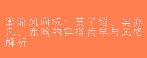 潮流风向标：黄子韬、吴亦凡、鹿晗的穿搭哲学与风格解析
