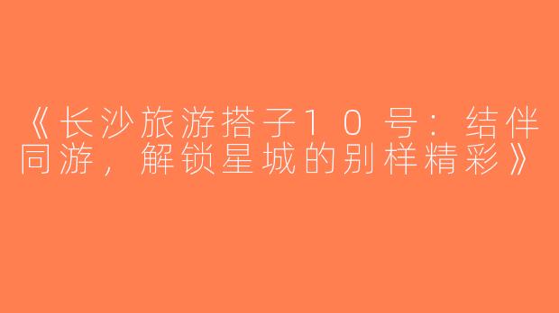 《长沙旅游搭子10号：结伴同游，解锁星城的别样精彩》