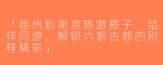「徐州到南京旅游搭子：结伴同游，解锁六朝古都的别样精彩」