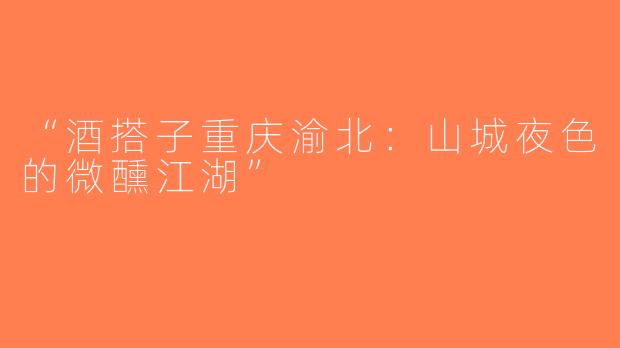 “酒搭子重庆渝北：山城夜色的微醺江湖”