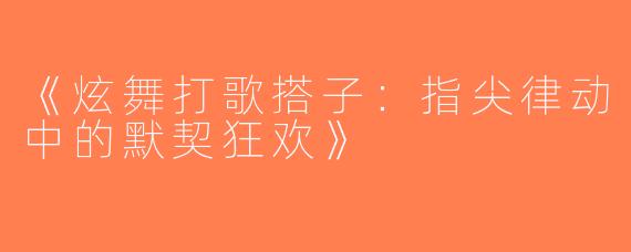 《炫舞打歌搭子：指尖律动中的默契狂欢》