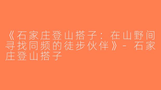 《石家庄登山搭子：在山野间寻找同频的徒步伙伴》-石家庄登山搭子
