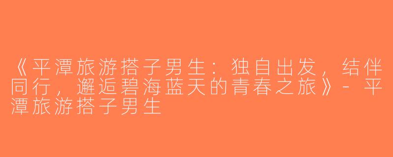 《平潭旅游搭子男生：独自出发，结伴同行，邂逅碧海蓝天的青春之旅》-平潭旅游搭子男生