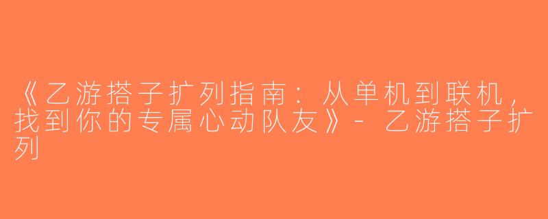 《乙游搭子扩列指南：从单机到联机，找到你的专属心动队友》-乙游搭子扩列