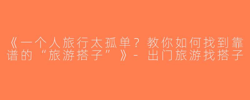 《一个人旅行太孤单？教你如何找到靠谱的“旅游搭子”》-出门旅游找搭子