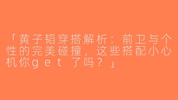 「黄子韬穿搭解析：前卫与个性的完美碰撞，这些搭配小心机你get了吗？」