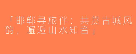 「邯郸寻旅伴：共赏古城风韵，邂逅山水知音」