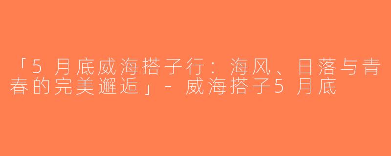 「5月底威海搭子行：海风、日落与青春的完美邂逅」-威海搭子5月底