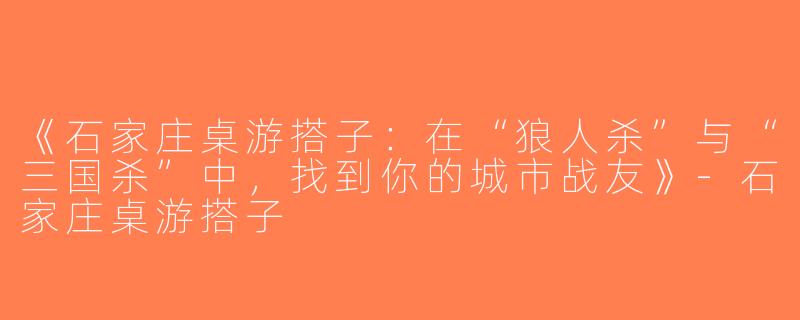 《石家庄桌游搭子：在“狼人杀”与“三国杀”中，找到你的城市战友》-石家庄桌游搭子