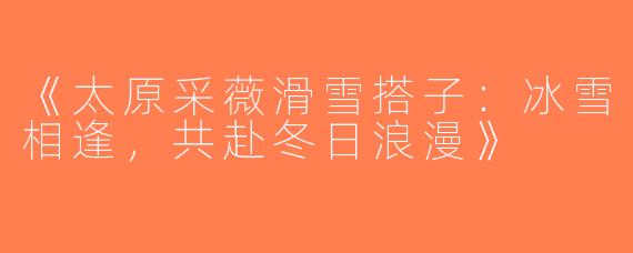 《太原采薇滑雪搭子：冰雪相逢，共赴冬日浪漫》