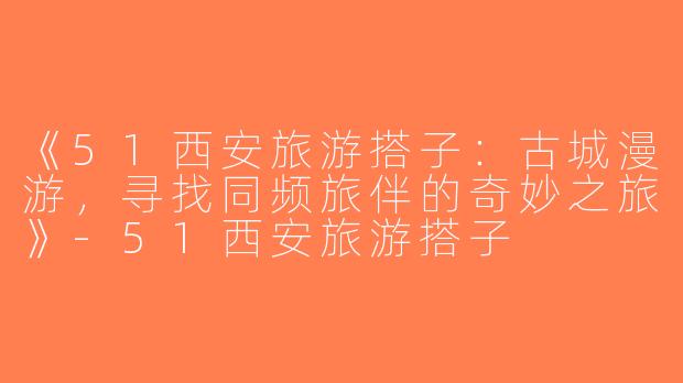 《51西安旅游搭子：古城漫游，寻找同频旅伴的奇妙之旅》-51西安旅游搭子