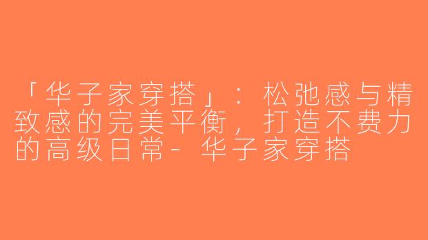 「华子家穿搭」：松弛感与精致感的完美平衡，打造不费力的高级日常-华子家穿搭