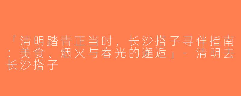 「清明踏青正当时，长沙搭子寻伴指南：美食、烟火与春光的邂逅」-清明去长沙搭子