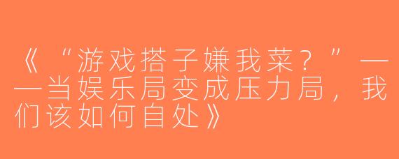 《“游戏搭子嫌我菜？”——当娱乐局变成压力局，我们该如何自处》