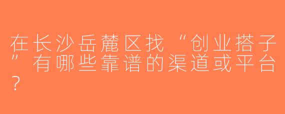 在长沙岳麓区找“创业搭子”有哪些靠谱的渠道或平台？