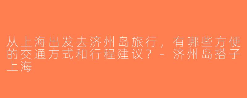 从上海出发去济州岛旅行，有哪些方便的交通方式和行程建议？-济州岛搭子上海