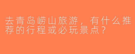 去青岛崂山旅游，有什么推荐的行程或必玩景点？