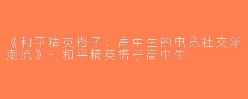 《和平精英搭子：高中生的电竞社交新潮流》-和平精英搭子高中生