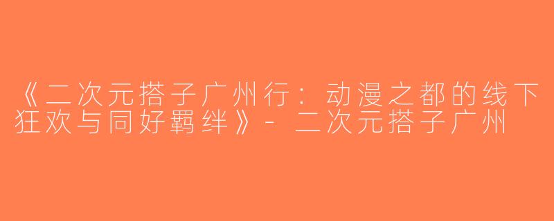 《二次元搭子广州行：动漫之都的线下狂欢与同好羁绊》-二次元搭子广州