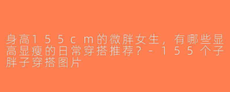 身高155cm的微胖女生，有哪些显高显瘦的日常穿搭推荐？-155个子胖子穿搭图片