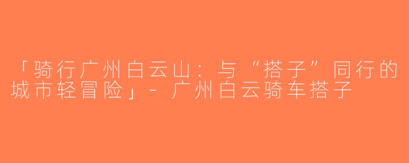 「骑行广州白云山：与“搭子”同行的城市轻冒险」-广州白云骑车搭子
