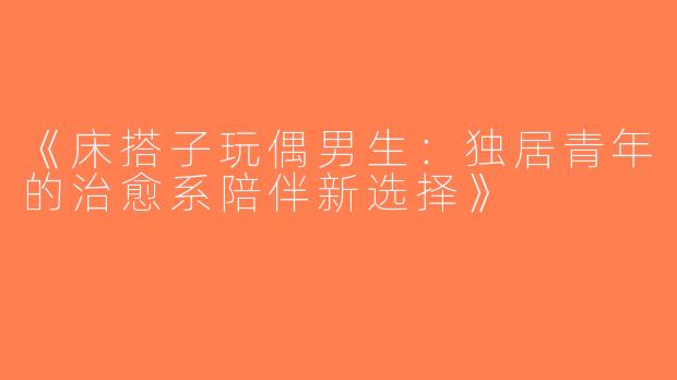 《床搭子玩偶男生：独居青年的治愈系陪伴新选择》