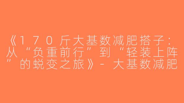 《170斤大基数减肥搭子：从“负重前行”到“轻装上阵”的蜕变之旅》-大基数减肥搭子170