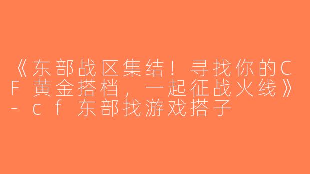 《东部战区集结！寻找你的CF黄金搭档，一起征战火线》-cf东部找游戏搭子