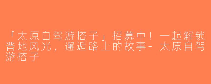 「太原自驾游搭子」招募中！一起解锁晋地风光，邂逅路上的故事-太原自驾游搭子