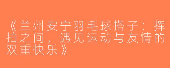 《兰州安宁羽毛球搭子：挥拍之间，遇见运动与友情的双重快乐》