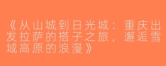 《从山城到日光城：重庆出发拉萨的搭子之旅，邂逅雪域高原的浪漫》