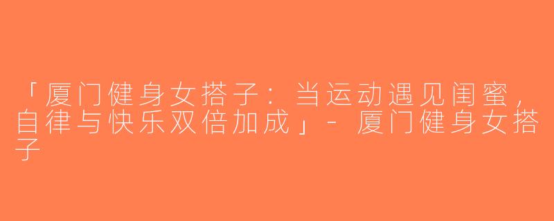 「厦门健身女搭子：当运动遇见闺蜜，自律与快乐双倍加成」-厦门健身女搭子