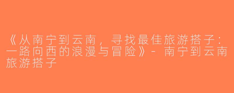 《从南宁到云南，寻找最佳旅游搭子：一路向西的浪漫与冒险》-南宁到云南旅游搭子