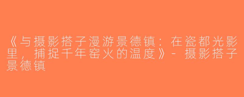 《与摄影搭子漫游景德镇：在瓷都光影里，捕捉千年窑火的温度》-摄影搭子景德镇
