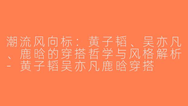 潮流风向标：黄子韬、吴亦凡、鹿晗的穿搭哲学与风格解析-黄子韬吴亦凡鹿晗穿搭