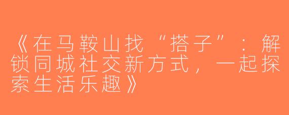 《在马鞍山找“搭子”：解锁同城社交新方式，一起探索生活乐趣》